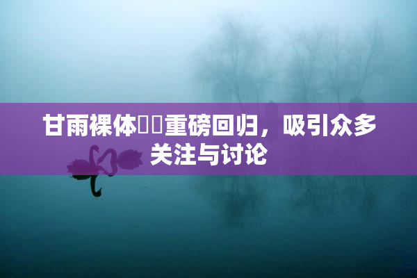 甘雨裸体❌‌重磅回归，吸引众多关注与讨论