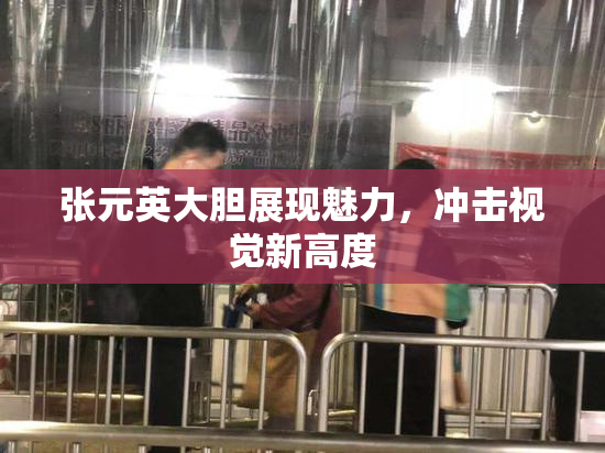 张元英大胆展现魅力，冲击视觉新高度
