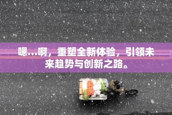 嗯…啊，重塑全新体验，引领未来趋势与创新之路。