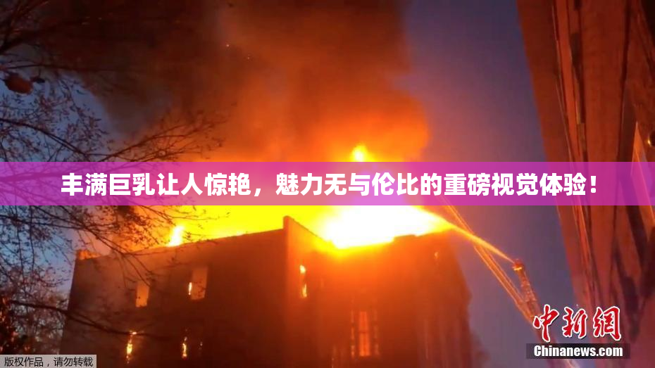 丰满巨乳让人惊艳，魅力无与伦比的重磅视觉体验！