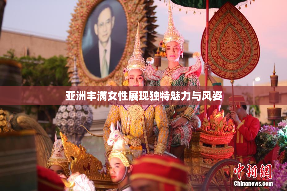 亚洲丰满女性展现独特魅力与风姿