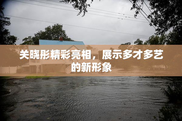 关晓彤精彩亮相，展示多才多艺的新形象