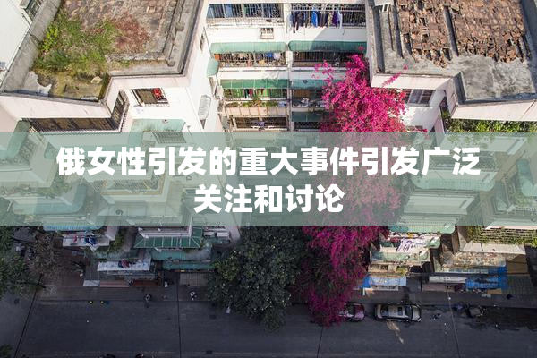 俄女性引发的重大事件引发广泛关注和讨论