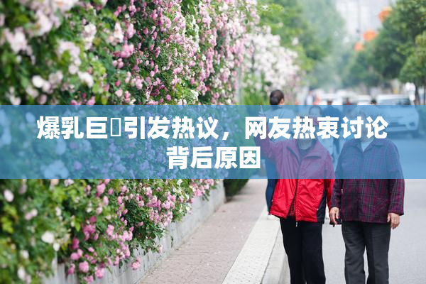 爆乳巨凥引发热议，网友热衷讨论背后原因
