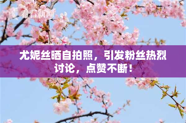 尤妮丝晒自拍照，引发粉丝热烈讨论，点赞不断！