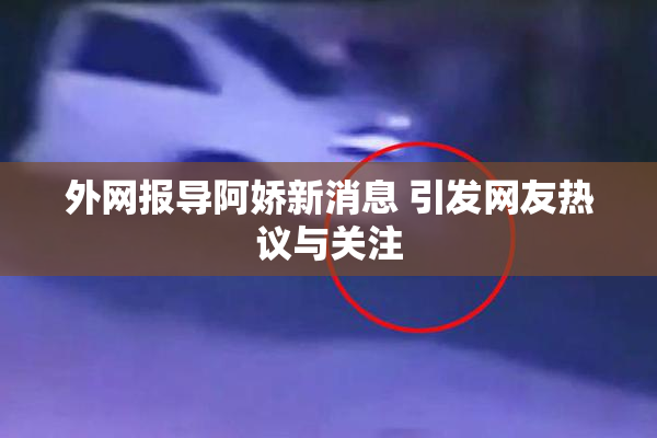 外网报导阿娇新消息 引发网友热议与关注