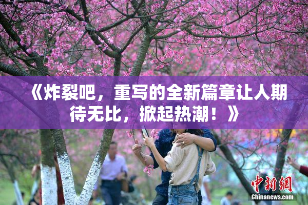 《炸裂吧，重写的全新篇章让人期待无比，掀起热潮！》