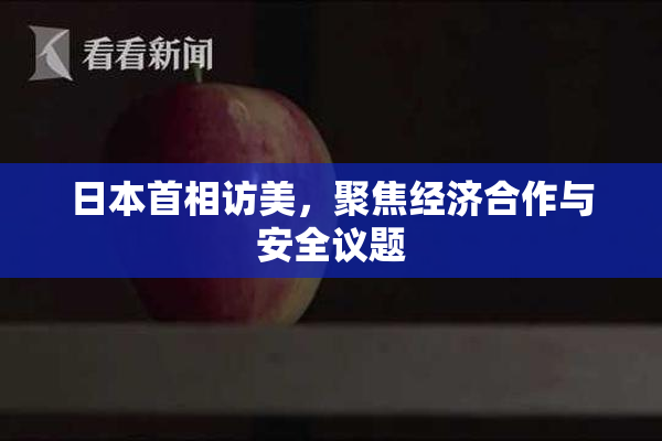 日本首相访美，聚焦经济合作与安全议题