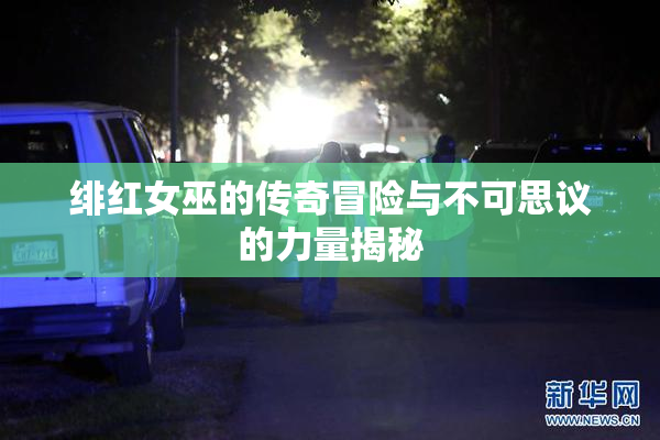 绯红女巫的传奇冒险与不可思议的力量揭秘