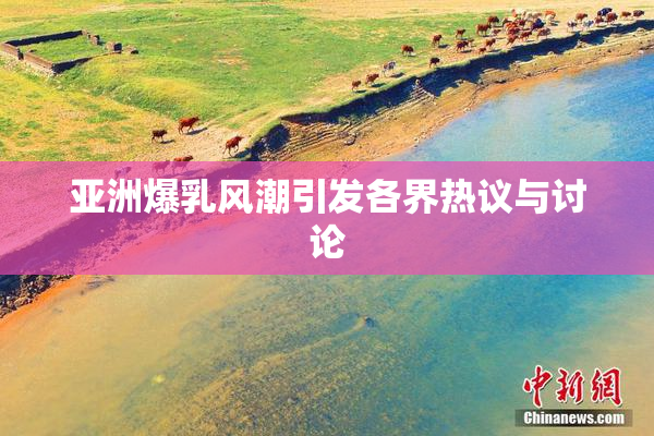 亚洲爆乳风潮引发各界热议与讨论