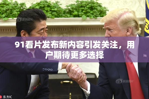 91看片发布新内容引发关注，用户期待更多选择