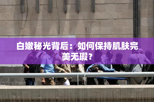 白嫩秘光背后：如何保持肌肤完美无瑕？