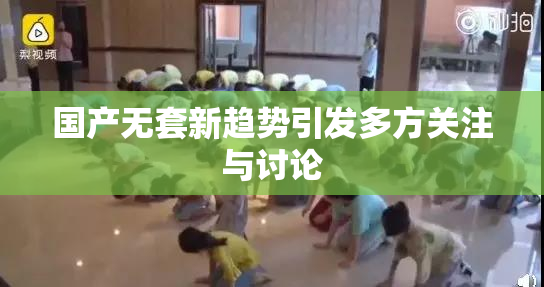 国产无套新趋势引发多方关注与讨论