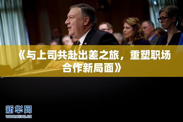 《与上司共赴出差之旅，重塑职场合作新局面》