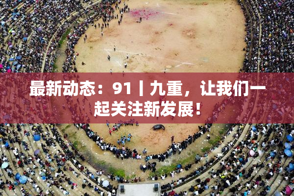 最新动态：91丨九重，让我们一起关注新发展！