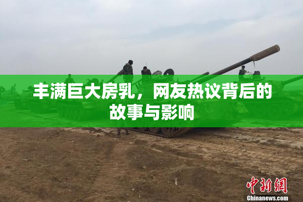 丰满巨大房乳，网友热议背后的故事与影响