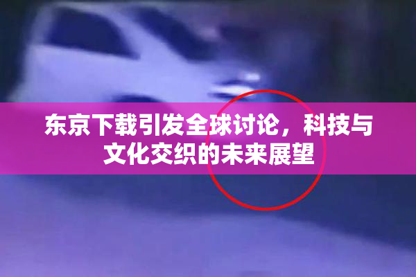 东京下载引发全球讨论，科技与文化交织的未来展望