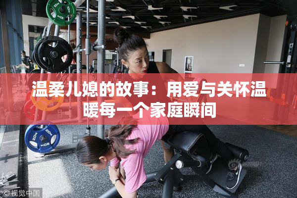 温柔儿媳的故事：用爱与关怀温暖每一个家庭瞬间