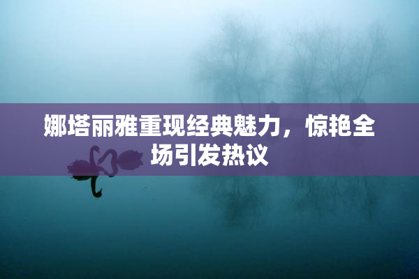 娜塔丽雅重现经典魅力，惊艳全场引发热议