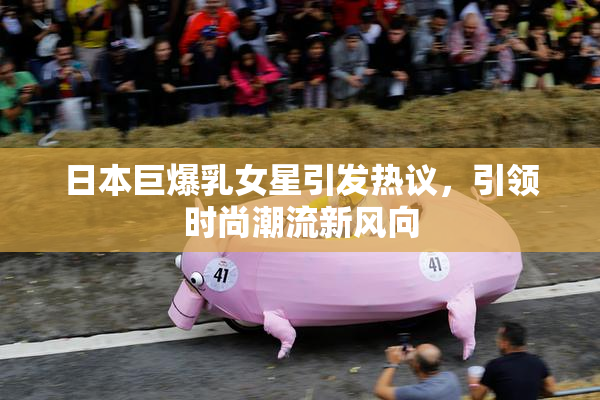 日本巨爆乳女星引发热议，引领时尚潮流新风向