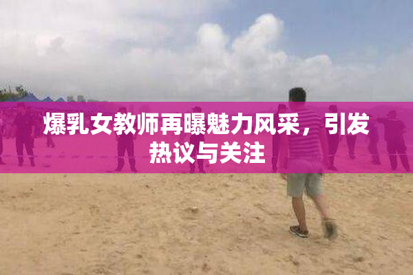 爆乳女教师再曝魅力风采，引发热议与关注
