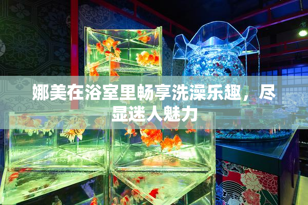 娜美在浴室里畅享洗澡乐趣，尽显迷人魅力