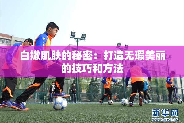 白嫩肌肤的秘密：打造无瑕美丽的技巧和方法