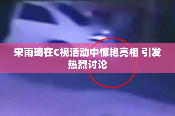 宋雨琦在C视活动中惊艳亮相 引发热烈讨论
