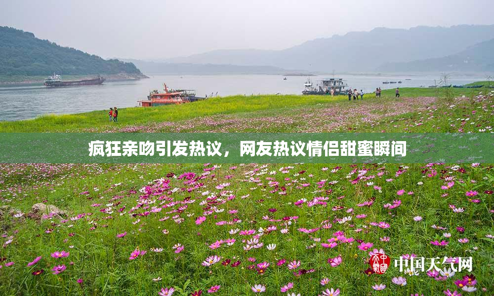 疯狂亲吻引发热议，网友热议情侣甜蜜瞬间