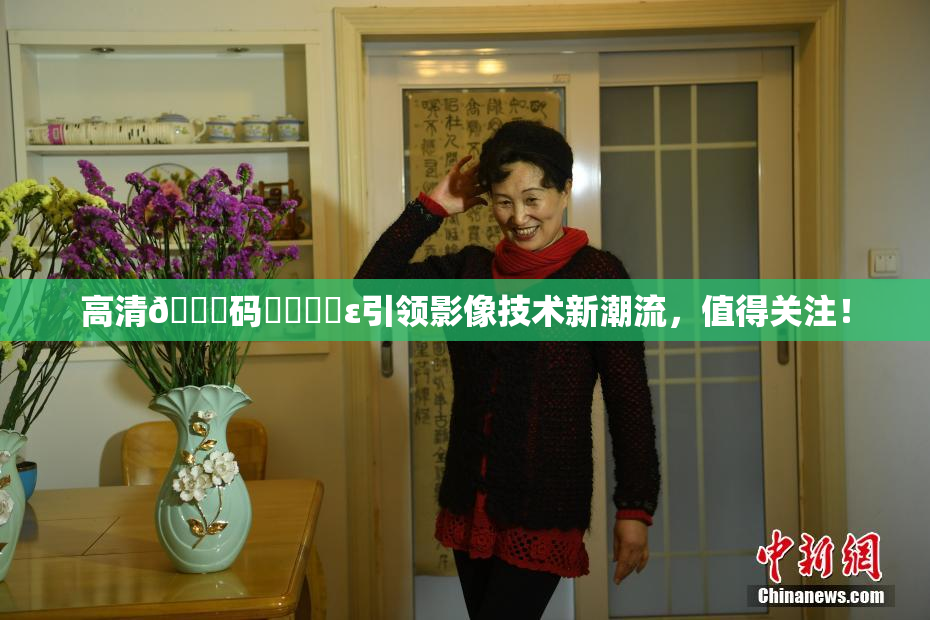 高清🈚码❌‌❌‌ε引领影像技术新潮流，值得关注！