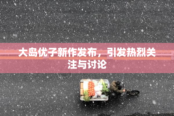 大岛优子新作发布，引发热烈关注与讨论