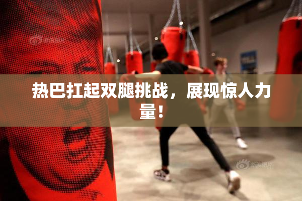 热巴扛起双腿挑战，展现惊人力量！