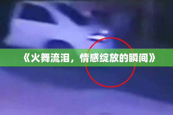 《火舞流泪，情感绽放的瞬间》