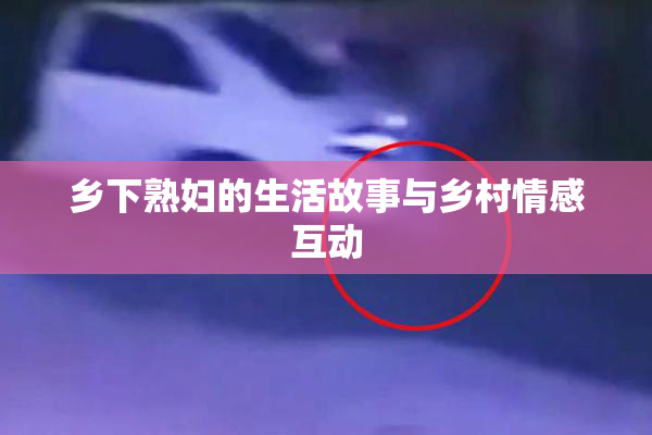 乡下熟妇的生活故事与乡村情感互动