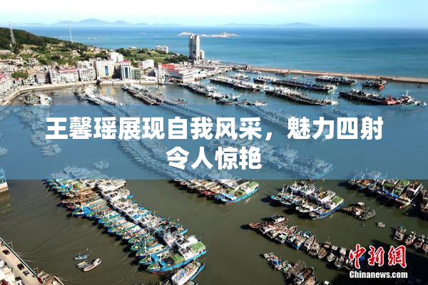 王馨瑶展现自我风采，魅力四射令人惊艳