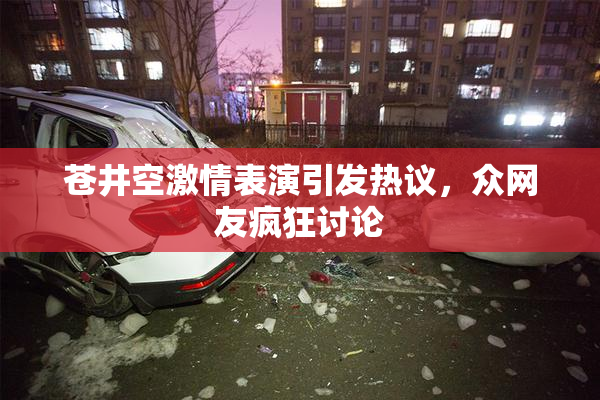 苍井空激情表演引发热议，众网友疯狂讨论