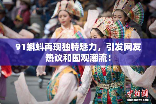 91蝌蚪再现独特魅力，引发网友热议和围观潮流！