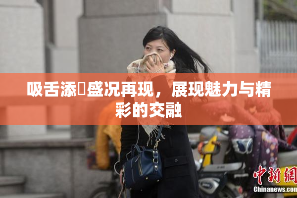 吸舌添泬盛况再现，展现魅力与精彩的交融