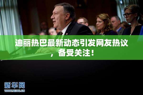 迪丽热巴最新动态引发网友热议，备受关注！