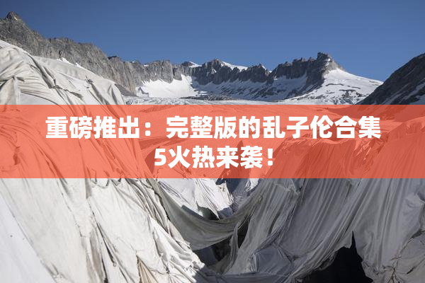 重磅推出：完整版的乱子伦合集5火热来袭！