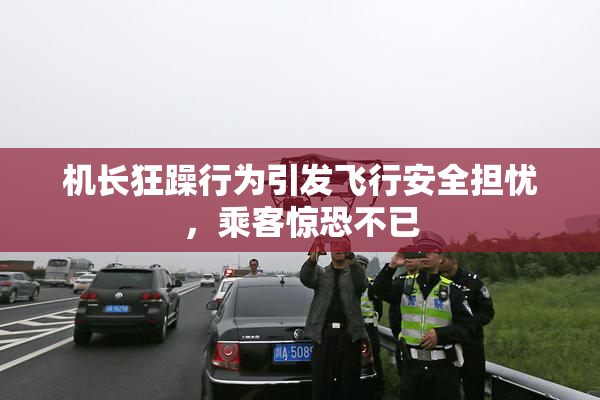 机长狂躁行为引发飞行安全担忧，乘客惊恐不已
