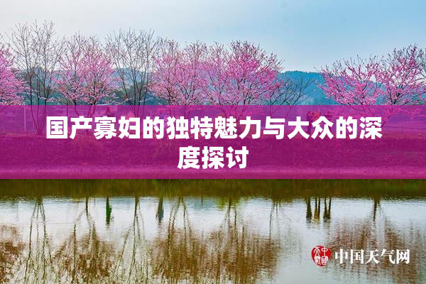 国产寡妇的独特魅力与大众的深度探讨