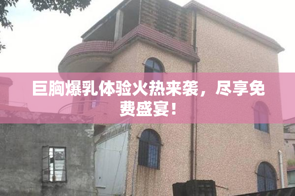 巨胸爆乳体验火热来袭，尽享免费盛宴！