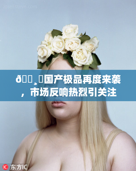 🌸‌国产极品再度来袭，市场反响热烈引关注