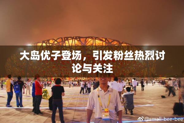 大岛优子登场，引发粉丝热烈讨论与关注