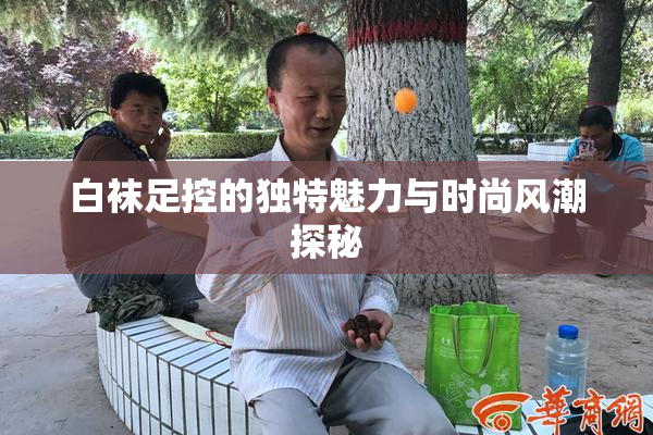 白袜足控的独特魅力与时尚风潮探秘