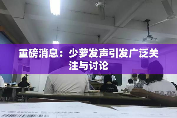 重磅消息：少萝发声引发广泛关注与讨论