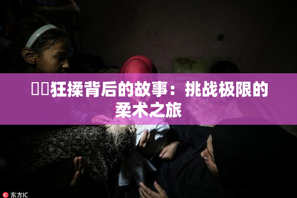 ❌‌狂揉背后的故事：挑战极限的柔术之旅