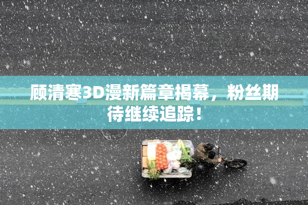 顾清寒3D漫新篇章揭幕，粉丝期待继续追踪！