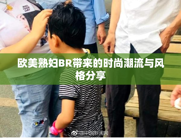 欧美熟妇BR带来的时尚潮流与风格分享